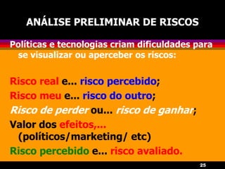 25
ANÁLISE PRELIMINAR DE RISCOS
Políticas e tecnologias criam dificuldades para
se visualizar ou aperceber os riscos:
Risco real e... risco percebido;
Risco meu e... risco do outro;
Risco de perder ou... risco de ganhar;
Valor dos efeitos,...
(políticos/marketing/ etc)
Risco percebido e... risco avaliado.
 