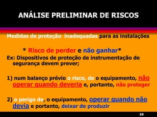 28
ANÁLISE PRELIMINAR DE RISCOS
Medidas de proteção inadequadas para as instalações
* Risco de perder e não ganhar*
Ex: Dispositivos de proteção de instrumentação de
segurança devem prever;
1) num balanço prévio o risco, de o equipamento, não
operar quando deveria e, portanto, não proteger
2) o perigo de, o equipamento, operar quando não
devia e portanto, deixar de produzir
 