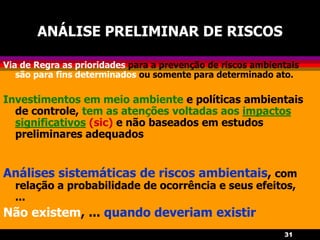 31
ANÁLISE PRELIMINAR DE RISCOS
Via de Regra as prioridades para a prevenção de riscos ambientais
são para fins determinados ou somente para determinado ato.
Investimentos em meio ambiente e políticas ambientais
de controle, tem as atenções voltadas aos impactos
significativos (sic) e não baseados em estudos
preliminares adequados
Análises sistemáticas de riscos ambientais, com
relação a probabilidade de ocorrência e seus efeitos,
...
Não existem, ... quando deveriam existir
 