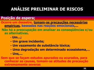32
ANÁLISE PRELIMINAR DE RISCOS
Posição de espera;
Ocorre um desastre, tomam-se precauções necessárias
empíricas, baseadas nas reações emocionais,...
Não há a preocupação em analisar as conseqüências e/ou
as alternativas.
- Um...;
- Um grave incidente;
- Um vazamento de substância tóxica;
- Uma degradação em determinado ecossistema,...
- Uns,...
Sem que se façam estudos apurados ou acurados, para
conhecer as causas, tomam-se atitudes de precaução
extremamente severas
 