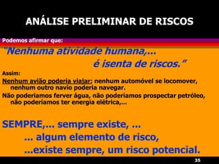 35
ANÁLISE PRELIMINAR DE RISCOS
Podemos afirmar que:
“Nenhuma atividade humana,...
é isenta de riscos.”
Assim:
Nenhum avião poderia viajar; nenhum automóvel se locomover,
nenhum outro navio poderia navegar.
Não poderíamos ferver água, não poderíamos prospectar petróleo,
não poderíamos ter energia elétrica,...
SEMPRE,... sempre existe, ...
... algum elemento de risco,
...existe sempre, um risco potencial.
 