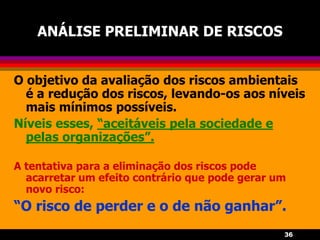 36
ANÁLISE PRELIMINAR DE RISCOS
O objetivo da avaliação dos riscos ambientais
é a redução dos riscos, levando-os aos níveis
mais mínimos possíveis.
Níveis esses, “aceitáveis pela sociedade e
pelas organizações”.
A tentativa para a eliminação dos riscos pode
acarretar um efeito contrário que pode gerar um
novo risco:
“O risco de perder e o de não ganhar”.
 