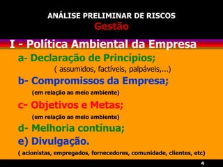 4
ANÁLISE PRELIMINAR DE RISCOS
Gestão
I - Política Ambiental da Empresa
a- Declaração de Princípios;
( assumidos, factíveis, palpáveis,...)
b- Compromissos da Empresa;
(em relação ao meio ambiente)
c- Objetivos e Metas;
(em relação ao meio ambiente)
d- Melhoria contínua;
e) Divulgação.
( acionistas, empregados, fornecedores, comunidade, clientes, etc)
 