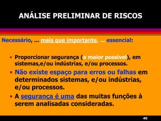 40
ANÁLISE PRELIMINAR DE RISCOS
Necessário, ... mais que importante, ... essencial:
• Proporcionar segurança (a maior possível), em
sistemas,e/ou indústrias, e/ou processos.
• Não existe espaço para erros ou falhas em
determinados sistemas, e/ou indústrias,
e/ou processos.
• A segurança é uma das muitas funções à
serem analisadas consideradas.
 