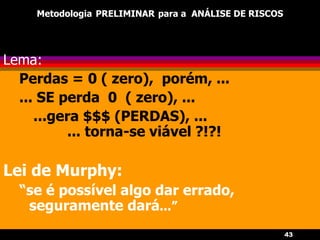 43
Metodologia PRELIMINAR para a ANÁLISE DE RISCOS
Lema:
Perdas = 0 ( zero), porém, ...
... SE perda 0 ( zero), ...
...gera $$$ (PERDAS), ...
... torna-se viável ?!?!
Lei de Murphy:
“se é possível algo dar errado,
seguramente dará...”
 