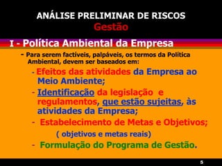 5
ANÁLISE PRELIMINAR DE RISCOS
Gestão
I - Política Ambiental da Empresa
- Para serem factíveis, palpáveis, os termos da Política
Ambiental, devem ser baseados em:
- Efeitos das atividades da Empresa ao
Meio Ambiente;
- Identificação da legislação e
regulamentos, que estão sujeitas, às
atividades da Empresa;
- Estabelecimento de Metas e Objetivos;
( objetivos e metas reais)
- Formulação do Programa de Gestão.
 