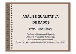 ANÁLISE QUALITATIVA
DE DADOS
Profa. Hilma Khoury
Psicóloga e Doutora em Psicologia
UFPA/IFCH/Faculdade de Psicologia
E-mail: hilmatk@yahoo.com.br
Fones: (91) 98112-4808/ 98800-5762/ 3201-8057/ 3201-7695
 
