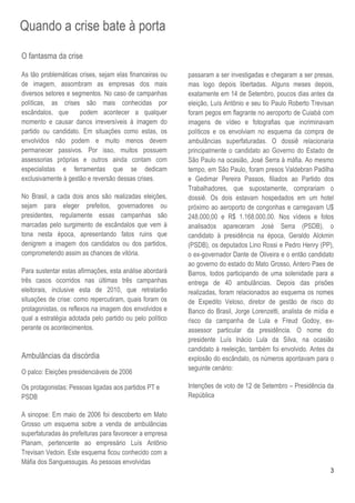 Quando a crise bate à porta
O fantasma da crise

As tão problemáticas crises, sejam elas financeiras ou    passaram a ser investigadas e chegaram a ser presas,
de imagem, assombram as empresas dos mais                 mas logo depois libertadas. Alguns meses depois,
diversos setores e segmentos. No caso de campanhas        exatamente em 14 de Setembro, poucos dias antes da
políticas, as crises são mais conhecidas por              eleição, Luís Antônio e seu tio Paulo Roberto Trevisan
escândalos, que       podem acontecer a qualquer          foram pegos em flagrante no aeroporto de Cuiabá com
momento e causar danos irreversíveis à imagem do          imagens de vídeo e fotografias que incriminavam
partido ou candidato. Em situações como estas, os         políticos e os envolviam no esquema da compra de
envolvidos não podem e muito menos devem                  ambulâncias superfaturadas. O dossiê relacionaria
permanecer passivos. Por isso, muitos possuem             principalmente o candidato ao Governo do Estado de
assessorias próprias e outros ainda contam com            São Paulo na ocasião, José Serra à máfia. Ao mesmo
especialistas e ferramentas que se dedicam                tempo, em São Paulo, foram presos Valdebran Padilha
exclusivamente à gestão e reversão dessas crises.         e Gedimar Pereira Passos, filiados ao Partido dos
                                                          Trabalhadores, que supostamente, comprariam o
No Brasil, a cada dois anos são realizadas eleições,      dossiê. Os dois estavam hospedados em um hotel
sejam para eleger prefeitos, governadores ou              próximo ao aeroporto de congonhas e carregavam U$
presidentes, regulamente essas campanhas são              248.000,00 e R$ 1.168.000,00. Nos vídeos e fotos
marcadas pelo surgimento de escândalos que vem à          analisados apareceram José Serra (PSDB), o
tona nesta época, apresentando fatos ruins que            candidato à presidência na época, Geraldo Alckmin
denigrem a imagem dos candidatos ou dos partidos,         (PSDB), os deputados Lino Rossi e Pedro Henry (PP),
comprometendo assim as chances de vitória.                o ex-governador Dante de Oliveira e o então candidato
                                                          ao governo do estado do Mato Grosso, Antero Paes de
Para sustentar estas afirmações, esta análise abordará    Barros, todos participando de uma solenidade para a
três casos ocorridos nas últimas três campanhas           entrega de 40 ambulâncias. Depois das prisões
eleitorais, inclusive esta de 2010, que retratarão        realizadas, foram relacionados ao esquema os nomes
situações de crise: como repercutiram, quais foram os     de Expedito Veloso, diretor de gestão de risco do
protagonistas, os reflexos na imagem dos envolvidos e     Banco do Brasil, Jorge Lorenzetti, analista de mídia e
qual a estratégia adotada pelo partido ou pelo político   risco da campanha de Lula e Freud Godoy, ex-
perante os acontecimentos.                                assessor particular da presidência. O nome do
                                                          presidente Luís Inácio Lula da Silva, na ocasião
                                                          candidato à reeleição, também foi envolvido. Antes da
Ambulâncias da discórdia                                  explosão do escândalo, os números apontavam para o
                                                          seguinte cenário:
O palco: Eleições presidenciáveis de 2006

Os protagonistas: Pessoas ligadas aos partidos PT e       Intenções de voto de 12 de Setembro – Presidência da
PSDB                                                      República

A sinopse: Em maio de 2006 foi descoberto em Mato
Grosso um esquema sobre a venda de ambulâncias
superfaturadas às prefeituras para favorecer a empresa
Planam, pertencente ao empresário Luís Antônio
Trevisan Vedoin. Este esquema ficou conhecido com a
Máfia dos Sanguessugas. As pessoas envolvidas
                                                                                                              3
 