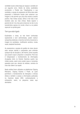 candidato tucano ainda briga por espaço e acredita em
um segundo turno. Diante de tantos escândalos
envolvendo o Partido dos Trabalhadores e sua
candidata, a equipe de assessoria de Dilma deve estar
preparada e totalmente focada para preservar sua
imagem e não permitir que uma crise reverta o cenário
positivo. Nas mídias sociais, Dilma é mal vista e tem
recebido cada vez mais críticas. Basta esperar o
grande dia de ir às urnas para comprovar se isto é uma
característica apenas do mundo virtual ou se poderá
repercutir na opinião geral.

Tem que estar ligado

Escândalos e crises, se não forem conhecidas
rapidamente e bem administradas, podem destruir
campanhas eleitorais e manchar de forma irreversível a
imagem de candidatos, modificando cenários, muitas
vezes, bastante favoráveis.

As assessorias e equipes de gestão de crises devem
estar sempre atentas e preparadas para enfrentar
qualquer tipo de situação e, até mesmo, prever aquelas
que possam surgir e prejudicar a campanha. Para isso
é indispensável o monitoramento de informações
divulgadas tanto na Grande Imprensa quanto nas
mídias sociais, assim como avaliar casos e momentos
passados para que, através de análises, cenários de
crise não voltem a se repetir.

Nesta análise foram utilizadas as plataformas Clipping
Retroativo, Clipping Express e PostX, as quais
permitiram o monitoramento de interações e notícias
diárias e também o acesso a informações publicadas
na Imprensa desde 2002, contextualizando e
embasando, assim, os pequenos cases aqui
abordados.




                                                         9
 