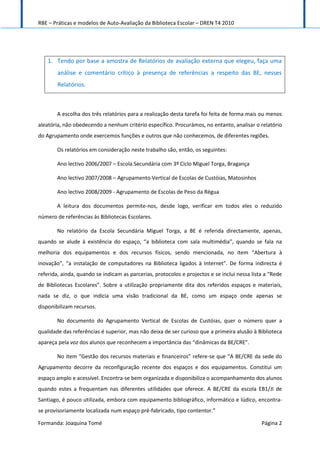 RBE – Práticas e modelos de Auto-Avaliação da Biblioteca Escolar – DREN T4 2010
Formanda: Joaquina Tomé Página 2
1. Tendo por base a amostra de Relatórios de avaliação externa que elegeu, faça uma
análise e comentário crítico à presença de referências a respeito das BE, nesses
Relatórios.
A escolha dos três relatórios para a realização desta tarefa foi feita de forma mais ou menos
aleatória, não obedecendo a nenhum critério específico. Procurámos, no entanto, analisar o relatório
do Agrupamento onde exercemos funções e outros que não conhecemos, de diferentes regiões.
Os relatórios em consideração neste trabalho são, então, os seguintes:
Ano lectivo 2006/2007 – Escola Secundária com 3º Ciclo Miguel Torga, Bragança
Ano lectivo 2007/2008 – Agrupamento Vertical de Escolas de Custóias, Matosinhos
Ano lectivo 2008/2009 - Agrupamento de Escolas de Peso da Régua
A leitura dos documentos permite-nos, desde logo, verificar em todos eles o reduzido
número de referências às Bibliotecas Escolares.
No relatório da Escola Secundária Miguel Torga, a BE é referida directamente, apenas,
quando se alude à existência do espaço, “a biblioteca com sala multimédia”, quando se fala na
melhoria dos equipamentos e dos recursos físicos, sendo mencionada, no item “Abertura à
inovação”, “a instalação de computadores na Biblioteca ligados à Internet”. De forma indirecta é
referida, ainda, quando se indicam as parcerias, protocolos e projectos e se inclui nessa lista a “Rede
de Bibliotecas Escolares”. Sobre a utilização propriamente dita dos referidos espaços e materiais,
nada se diz, o que indicia uma visão tradicional da BE, como um espaço onde apenas se
disponibilizam recursos.
No documento do Agrupamento Vertical de Escolas de Custóias, quer o número quer a
qualidade das referências é superior, mas não deixa de ser curioso que a primeira alusão à Biblioteca
apareça pela voz dos alunos que reconhecem a importância das “dinâmicas da BE/CRE”.
No item “Gestão dos recursos materiais e financeiros” refere-se que “A BE/CRE da sede do
Agrupamento decorre da reconfiguração recente dos espaços e dos equipamentos. Constitui um
espaço amplo e acessível. Encontra-se bem organizada e disponibiliza o acompanhamento dos alunos
quando estes a frequentam nas diferentes utilidades que oferece. A BE/CRE da escola EB1/JI de
Santiago, é pouco utilizada, embora com equipamento bibliográfico, informático e lúdico, encontra-
se provisoriamente localizada num espaço pré-fabricado, tipo contentor.”
 