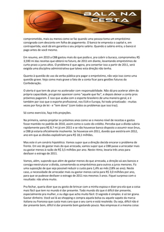 comprometido, mais ou menos como se faz quando uma pessoa toma um empréstimo
consignado com desconto em folha de pagamento. O banco te empresta o capital e, em
contrapartida, você dá em garantia o seu próprio salário. Quando o salário entra, o banco é
pago antes de você mesmo.

Em resumo, em 2010 a CBB gastou mais do que podia e, pra cobrir o buraco, comprometeu R$
3,590 mi das receitas que obterá no futuro, de 2011 em diante, levantando empréstimos de
curto prazo a juros altos. O problema é que agora, pra consertar isso a partir de 2011, será
exigida uma disciplina administrativa que talvez esta direção não tenha.

Quanto à questão do uso da verba pública pra pagar o empréstimo, não vejo isso como uma
questão grave. Vejo como mais grave o fato de a conta ficar para gestões futuras da
Confederação.

O alerta é que tem de pisar no acelerador com responsabilidade. Não dá pra acelerar além da
própria capacidade, pro gestor aparecer como "aquele que fez", e depois deixar a conta pros
próximos pagarem. É isso que acaba com o esporte brasileiro de uma maneira geral, e é
também por isso que o esporte profissional, nos EUA e Europa, foi todo privatizado - muitas
vezes por força de lei - e "tem dono" (com todos os problemas que isso traz).

Só como exercício, faço três projeções.

Na primeira, vamos projetar os próximos anos como se o mesmo nível de receitas e gastos
fosse mantido no padrão de 2010, assim como o custo do crédito. Perceba que a dívida subiria
rapidamente para R$ 8,7 mi já em 2011 e se não houvesse banco disposto a assumir esse ônus,
a CBB já estaria oficialmente insolvente. Se houvesse em 2011, duvido que existiria em 2012,
ano em que as dívidas explodiriam para R$ 18,1 milhões.

Mas este é um cenário hipotético. Vamos supor que a direção decida encarar o problema de
frente. Em vez de gastar mais do que arrecada, vamos supor que a CBB passe a arrecadar mais
ou gastar menos à razão de R$ 3,5 milhões por ano. Neste ritmo, levaria três anos para
desfazer o estrago de 2011.

Vamos, além, supondo que além de gastar menos do que arrecada, a direção vá aos bancos e
consiga reestruturar a dívida, convertendo os empréstimos para outros a juros menores. Fiz
uma suposição de que seja possível reduzir o custo para 1,4% ao mês (18% ao ano). Neste
caso, a necessidade de arrecadar mais ou gastar menos cairia para R$ 3,0 milhões por ano,
para que se pudesse desfazer o estrago de 2011 nos mesmos 3 anos. Fiquei surpreso com o
resultado: não alivia muito.

Pra fechar, queria dizer que eu gosto de brincar com a minha esposa e dizer pra ela que a coisa
mais fácil que tem no mundo é dar presente. Todo mundo diz que é difícil dar presente,
especialmente pra mulher, e eu digo que acho muito fácil. O segredo é simples: é só ter grana.
Gastar dinheiro. Você vai lá ao shopping e compra aquela bolsa ou aquele sapato da marca
italiana ou francesa que custa mais caro que o seu carro e está resolvido. Ou seja, difícil não é
dar presente bom, difícil é dar presente bom gastando pouco. Nas empresas é a mesma coisa:
 