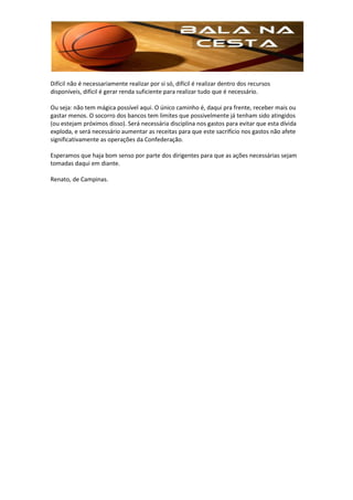 Difícil não é necessariamente realizar por si só, difícil é realizar dentro dos recursos
disponíveis, difícil é gerar renda suficiente para realizar tudo que é necessário.

Ou seja: não tem mágica possível aqui. O único caminho é, daqui pra frente, receber mais ou
gastar menos. O socorro dos bancos tem limites que possivelmente já tenham sido atingidos
(ou estejam próximos disso). Será necessária disciplina nos gastos para evitar que esta dívida
exploda, e será necessário aumentar as receitas para que este sacrifício nos gastos não afete
significativamente as operações da Confederação.

Esperamos que haja bom senso por parte dos dirigentes para que as ações necessárias sejam
tomadas daqui em diante.

Renato, de Campinas.
 