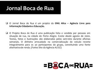  O Jornal Boca de Rua é um projeto da ONG Alice – Agência Livre para
Informação Cidadania e Educação.
 O Projeto Boca de Rua é uma publicação feita e vendida por pessoas em
situação de rua, na cidade de Porto Alegre. Existe desde agosto de 2000.
Textos, fotos e ilustrações são elaborados pelos sem-teto durante oficinas
semanais. O dinheiro arrecadado na comercialização do veículo reverte
integralmente para os 30 participantes do grupo, constituindo uma fonte
alternativade renda. (Fonte: Site da Agência ALICE)
Jornal Boca de Rua
 