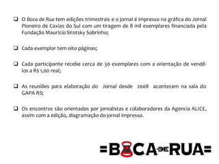  O Boca de Rua tem edições trimestrais e o jornal é impresso na gráfica do Jornal
Pioneiro de Caxias do Sul com um tiragem de 8 mil exemplares financiada pela
Fundação Maurício Sirotsky Sobrinho;
 Cada exemplar tem oito páginas;
 Cada participante recebe cerca de 30 exemplares com a orientação de vendê-
los a R$ 1,00 real;
 As reuniões para elaboração do Jornal desde 2008 acontecem na sala do
GAPA RS;
 Os encontros são orientados por jornalistas e colaboradores da Agencia ALICE,
assim com a edição, diagramação do jornal impresso.
 