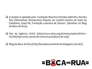  O projeto é apoiado pela Fundação Maurício Sirotsky Sobrinho, Revista
Biss (Alemanha), Restaurante Popular do Comitê Gaúcho de Ação da
Cidadania, Gapa RS, Fundação Luterana de Diaconi (detalhes no Blog
do Boca de Rua);
 Site da Agência ALICE (http://www.alice.org.br/mais-projetos/linha-1-
%E2%80%93-novos-canais-de-comunicacao/boca-de-rua/)
 Blog do Boca de Rua (http://bocaderuanainternet.blogspot.com.br/)
 