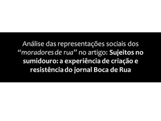 Análise das representações sociais dos
“moradoresde rua” no artigo: Sujeitos no
sumidouro: a experiência de criação e
resistênciado jornal Boca de Rua
 