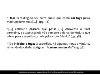 Sujeitosno sumidouro: a experiência de criação e resistência do jornalBoca de Rua
“ José vem dirigido seu carro quase que como em fuga pelas
madrugadoras ruas [...]” (pg. 38)
“[...] cotidiano pássaro que passa [...] Atravessa o sinal
vermelho, e quase alçando vôo percorre o dorso do viaduto que
o leva para a avenida cortada pelo arroio Dilúvio” (pg. 38)
“Tão inóspito e fugaz à superfície, há algumas horas o viaduto,
remendo da cidade, abriga um homem em seu vão” (pg. 38)
 