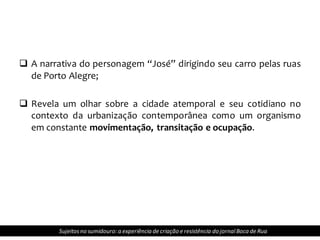 A narrativa do personagem “José” dirigindo seu carro pelas ruas
de Porto Alegre;
 Revela um olhar sobre a cidade atemporal e seu cotidiano no
contexto da urbanização contemporânea como um organismo
em constante movimentação, transitação e ocupação.
Sujeitosno sumidouro: a experiência de criação e resistência do jornalBoca de Rua
 