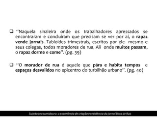  “Naquela sinaleira onde os trabalhadores apressados se
encontraram e concluíram que precisam se ver por aí, o rapaz
vende jornais. Tabloides trimestrais, escritos por ele mesmo e
seus colegas, todos moradores de rua. Ali onde muitos passam,
o rapaz dorme e come”. (pg. 39)
 “O morador de rua é aquele que pára e habita tempos e
espaços desvalidos no epicentro do turbilhão urbano”. (pg. 40)
Sujeitosno sumidouro: a experiência de criação e resistência do jornalBoca de Rua
 