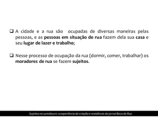  A cidade e a rua são ocupadas de diversas maneiras pelas
pessoas, e as pessoas em situação de rua fazem dela sua casa e
seu lugar de lazer e trabalho;
 Nesse processo de ocupação da rua (dormir, comer, trabalhar) os
moradores de rua se fazem sujeitos.
Sujeitosno sumidouro: a experiência de criação e resistência do jornalBoca de Rua
 