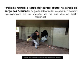 “Policiais retiram o corpo por buraco aberto na parede do
Largo dos Açorianos: Segundo informações da perícia, o homem
provavelmente era um morador de rua que vivia no local”
(30/10/2008)
Fonte : http://zerohora.clicrbs.com.br | Foto: Ronaldo Bernardi
 