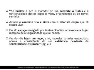  “Ao habitar o oco o morador de rua subverte o status e a
funcionalidade destes espaços vãos, preenchendo-os de novos
sentidos.
 Amacia o concreto frio e cinza com o calor do corpo que ali
ressoa vivo.
 Faz do espaço renegado por tantos cidadãos uma morada: lugar
marcado pela singularidade que ali habita.
 Faz do não lugar um lugar, e ali, naquelas paredes esquecidas,
afirma a consistência de sua existência desviante da
sedentaridade civilizada.” (pg. 41)
Sujeitosno sumidouro: a experiência de criação e resistência do jornalBoca de Rua
 
