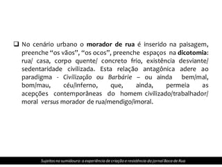  No cenário urbano o morador de rua é inserido na paisagem,
preenche “os vãos”, “os ocos”, preenche espaços na dicotomia:
rua/ casa, corpo quente/ concreto frio, existência desviante/
sedentaridade civilizada. Esta relação antagônica adere ao
paradigma - Civilização ou Barbárie – ou ainda bem/mal,
bom/mau, céu/inferno, que, ainda, permeia as
acepções contemporâneas do homem civilizado/trabalhador/
moral versus morador de rua/mendigo/imoral.
Sujeitosno sumidouro: a experiência de criação e resistência do jornalBoca de Rua
 