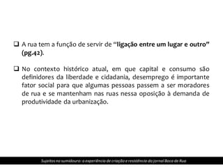  A rua tem a função de servir de “ligação entre um lugar e outro”
(pg.42).
 No contexto histórico atual, em que capital e consumo são
definidores da liberdade e cidadania, desemprego é importante
fator social para que algumas pessoas passem a ser moradores
de rua e se mantenham nas ruas nessa oposição à demanda de
produtividade da urbanização.
Sujeitosno sumidouro: a experiência de criação e resistência do jornalBoca de Rua
 