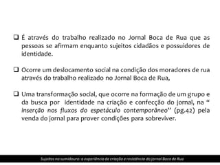  É através do trabalho realizado no Jornal Boca de Rua que as
pessoas se afirmam enquanto sujeitos cidadãos e possuidores de
identidade.
 Ocorre um deslocamento social na condição dos moradores de rua
através do trabalho realizado no Jornal Boca de Rua,
 Uma transformação social, que ocorre na formação de um grupo e
da busca por identidade na criação e confecção do jornal, na “
inserção nos fluxos do espetáculo contemporâneo” (pg.42) pela
venda do jornal para prover condições para sobreviver.
Sujeitosno sumidouro: a experiência de criação e resistência do jornalBoca de Rua
 