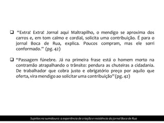  “Extra! Extra! Jornal aqui Maltrapilho, o mendigo se aproxima dos
carros e, em tom calmo e cordial, solicita uma contribuição. É para o
jornal Boca de Rua, explica. Poucos compram, mas ele sorri
conformado.” (pg. 42)
 “Passagem fúnebre. Já na primeira frase está o homem morto na
contramão atrapalhando o trânsito: pendura as chuteiras a cidadania.
De trabalhador que cobra justo e obrigatório preço por aquilo que
oferta, vira mendigo ao solicitar uma contribuição”(pg. 42)
Sujeitosno sumidouro: a experiência de criação e resistência do jornalBoca de Rua
 