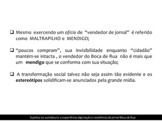  Mesmo exercendo um ofício de “vendedor de jornal” é referido
como MALTRAPILHO e MENDIGO;
 “poucos compram”, sua invisibilidade enquanto “cidadão”
mantém-se intacta , o vendedor do Boca de Rua não é mais que
um mendigo que se conforma com sua situação;
 A transformação social talvez não seja assim tão evidente e os
estereótipos solidificam-se anunciados pela grande mídia.
cSujeitos no sumidouro: a experiência de criação e resistência do jornal Boca de Rua
 