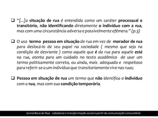 Jornal Bocade Rua - cidadania e transformação social a partir da comunicação comunitária
 “[...]a situação de rua é entendida como um caráter processual e
transitório, não identificando diretamente o indivíduo com a rua,
mas com uma circunstância adversa e possivelmente efêmera.” (p.3)
 O uso termo pessoa em situação de rua em vez de morador de rua
para deslocá-lo de seu papel na sociedade ( mesmo que seja na
condição de desviante ) como aquele que é da rua para aquele está
na rua, atenta para um cuidado no texto acadêmico de usar um
termo politicamente correto, ou ainda, mais adequado e respeitoso
para referir-se a um indivíduoque transitoriamentevive nas ruas;
 Pessoa em situação de rua um termo que não identifica o indivíduo
com a rua, mas com sua condiçãotemporária.
JornalBoca de Rua - cidadania e transformação sociala partir da comunicação comunitária
 