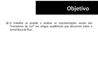 Objetivo
 O trabalho se propõe a analisar as representações sociais dos
“moradores de rua” em artigos acadêmicos que discorrem sobre o
Jornal Boca de Rua.
 