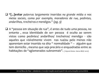  “[...]evitar palavras largamente inseridas na grande mídia e nos
meios sociais, como por exemplo, moradores de rua, pedintes,
andarilhos, trecheiros e mendigos.” (pg. 3)
 A “pessoa em situação de rua”, é antes de tudo uma pessoa, no
entanto , essa identidade de ser- pessoa é oculta ao serem
vistos como pedintes/ andarilhos/ trecheiros/ mendigo - são
aqueles que visívelmente vivem nas rua/ou pelo menos não
aparentam estar inserido na dita “ normalidade “ – alguém que
tem domicílio , mesmo que seja precário e enquadradas entre as
habitações de “aglomerados subnormais”. ( Veja em Notas : Senso IBGE/ 2010).
JornalBoca de Rua - cidadania e transformação sociala partir da comunicação comunitária
 
