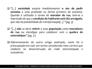  “[...] sociedade associa imediatamente o ato de pedir
esmolas a uma profissão ou forma primeira de sustento.
Quando é utilizado o termo de morador de rua, tem-se a
impressão de que a condição de habitante está tão arraigada,
que não há possibilidade de transformação[...] “(pg. 3)
 “[...] não se deve referir a essa população como moradores
de rua ou mendigos para colaborar com a quebra de
estereótipos” (pg. 3 )
 Diferentemente do outro artigo analisado, neste há a
preocupação em usar um termo considerado mais correto que
colabore na desconstrução da visão estereotipada e
excludente.
JornalBoca de Rua - cidadania e transformação sociala partir da comunicação comunitária
 