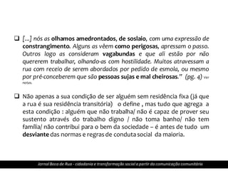  [...] nós as olhamos amedrontados, de soslaio, com uma expressão de
constrangimento. Alguns as vêem como perigosas, apressam o passo.
Outros logo as consideram vagabundas e que ali estão por não
quererem trabalhar, olhando-as com hostilidade. Muitos atravessam a
rua com receio de serem abordados por pedido de esmola, ou mesmo
por pré-conceberem que são pessoas sujas e mal cheirosas.” (pg. 4) Ver
notas.
 Não apenas a sua condição de ser alguém sem residência fixa (já que
a rua é sua residência transitória) o define , mas tudo que agrega a
esta condição : alguém que não trabalha/ não é capaz de prover seu
sustento através do trabalho digno / não toma banho/ não tem
família/ não contribui para o bem da sociedade – é antes de tudo um
desviante das normas e regrasde condutasocial da maioria.
JornalBoca de Rua - cidadania e transformação sociala partir da comunicação comunitária
 