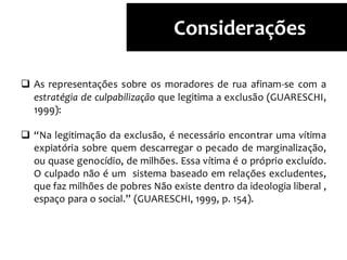  As representações sobre os moradores de rua afinam-se com a
estratégia de culpabilização que legitima a exclusão (GUARESCHI,
1999):
 “Na legitimação da exclusão, é necessário encontrar uma vítima
expiatória sobre quem descarregar o pecado de marginalização,
ou quase genocídio, de milhões. Essa vítima é o próprio excluído.
O culpado não é um sistema baseado em relações excludentes,
que faz milhões de pobres Não existe dentro da ideologia liberal ,
espaço para o social.” (GUARESCHI, 1999, p. 154).
Considerações
 