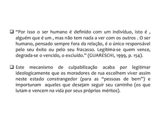  “Por isso o ser humano é definido com um indivíduo, isto é ,
alguém que é um , mas não tem nada a ver com os outros . O ser
humano, pensado sempre fora da relação, é o único responsável
pelo seu êxito ou pelo seu fracasso. Legitima-se quem vence,
degrada-se o vencido, o excluído.” (GUARESCHI, 1999, p. 154).
 Este mecanismo de culpabilização acaba por legitimar
ideologicamente que os moradores de rua escolhem viver assim
neste estado constrangedor (para as “pessoas de bem”) e
importunam aqueles que desejam seguir seu caminho (os que
lutam e vencem na vida por seus próprios méritos).
 