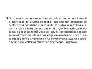  No contexto de uma sociedade centrada no consumo e frente à
precariedade do sistema de saúde, que não tem condições de
acolher esta população e analisando os textos acadêmicos que
tratam sobre a tema das pessoas em situação de rua, discorrendo
sobre o papel do Jornal Boca de Rua, as representações sociais
sobre os moradores de rua nos artigos analisados mostram que a
sociedade define o morador de rua como uma classe/grupo social
discriminada, definidos através de estereótipos negativos.
 