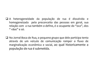  A heterogeneidade da população de rua é dissolvida e
homogeneizada pelo preconceito das pessoas em geral, sua
relação com a rua também o define, é o ocupante do “oco”, dos
“ vãos” e só.
 No Jornal Boca de Rua, o pequeno grupo que dele participa tenta
através de um veículo de comunicação romper o fluxo de
marginalização econômica e social, ao qual historicamente a
população de rua é submetida.
 