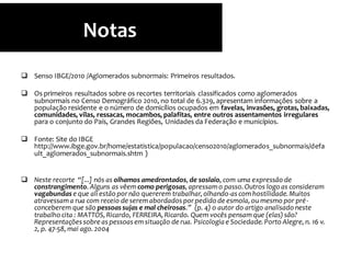  Senso IBGE/2010 /Aglomerados subnormais: Primeiros resultados.
 Os primeiros resultados sobre os recortes territoriais classificados como aglomerados
subnormais no Censo Demográfico 2010, no total de 6.329, apresentam informações sobre a
população residente e o número de domicílios ocupados em favelas, invasões, grotas, baixadas,
comunidades, vilas, ressacas, mocambos, palafitas, entre outros assentamentos irregulares
para o conjunto do País, Grandes Regiões, Unidades da Federação e municípios.
 Fonte: Site do IBGE
http://www.ibge.gov.br/home/estatistica/populacao/censo2010/aglomerados_subnormais/defa
ult_aglomerados_subnormais.shtm )
 Neste recorte “[...] nós as olhamos amedrontados,de soslaio,com uma expressão de
constrangimento.Alguns as vêem como perigosas,apressamo passo.Outros logo as consideram
vagabundas e que ali estão pornão quererem trabalhar,olhando-as comhostilidade.Muitos
atravessama rua com receio de seremabordados porpedido de esmola,ou mesmo por pré-
conceberem que são pessoas sujas e mal cheirosas.” (p. 4) o autor do artigo analisado neste
trabalho cita : MATTOS,Ricardo, FERREIRA,Ricardo. Quem vocês pensamque (elas)são?
Representações sobre as pessoas emsituação de rua. Psicologia e Sociedade.Porto Alegre,n. 16 v.
2, p. 47-58, mai ago.2004
Notas
 