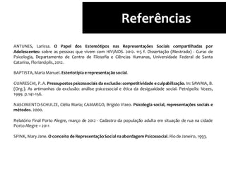 ANTUNES, Larissa. O Papel dos Estereótipos nas Representações Sociais compartilhadas por
Adolescentes: sobre as pessoas que vivem com HIV/AIDS. 2012. 115 f. Dissertação (Mestrado) - Curso de
Psicologia, Departamento de Centro de Filosofia e Ciências Humanas, Universidade Federal de Santa
Catarina, Florianóplis, 2012.
BAPTISTA,MariaManuel. Esteriotipia e representaçãosocial.
GUARESCHI, P. A. Pressupostos psicossociais da exclusão: competitividade e culpabilização. In: SAWAIA, B.
(Org.). As artimanhas da exclusão: análise psicossocial e ética da desigualdade social. Petrópolis: Vozes,
1999. p.141-156.
NASCIMENTO-SCHULZE, Clélia Maria; CAMARGO, Brigido Vizeo. Psicologia social, representações sociais e
métodos. 2000.
Relatório Final Porto Alegre, março de 2012 - Cadastro da população adulta em situação de rua na cidade
Porto Alegre – 2011
SPINK, Mary Jane. O conceito de RepresentaçãoSocial naabordagem Psicossocial. Riode Janeiro, 1993.
Referências
 