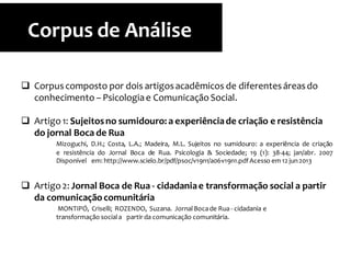  Corpuscomposto por dois artigosacadêmicos de diferentesáreasdo
conhecimento – Psicologiae ComunicaçãoSocial.
 Artigo 1: Sujeitosno sumidouro: a experiênciade criação e resistência
do jornal Boca de Rua
Mizoguchi, D.H.; Costa, L.A.; Madeira, M.L. Sujeitos no sumidouro: a experiência de criação
e resistência do Jornal Boca de Rua. Psicologia & Sociedade; 19 (1): 38-44; jan/abr. 2007
Disponível em: http://www.scielo.br/pdf/psoc/v19n1/a06v19n1.pdfAcesso em 12 jun2013
 Artigo2: Jornal Boca de Rua - cidadaniae transformação social a partir
da comunicaçãocomunitária
MONTIPÓ, Criselli; ROZENDO, Suzana. JornalBocade Rua - cidadania e
transformação sociala partir da comunicação comunitária.
Corpus de Análise
 
