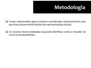  Foram selecionados alguns recortes considerados representativos para
que fosse desenvolvidaanálise das representaçõessociais;
 Os recortes foram analisados buscando identificar como o morador de
rua é nomeado/definido.
Metodologia
 