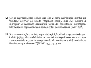  [...] as representações sociais não são a mera reprodução mental da
realidade exterior ao sujeito (cognição social), mas elas passam a
impregnar a realidade adquirindo foros de consistência ontológica,
orientandoas cognições e comportamentos dos indivíduos. (BAPTISTA)
 “As representações sociais, segundo definição clássica apresentada por
Jodelet (1985), são modalidades de conhecimento prático orientadas para
a comunicação e para a compreensão do contexto social, material e
ideativoem que vivemos.”(SPINK,1993, pg. 300)
 