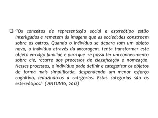  “Os conceitos de representação social e estereótipo estão
interligados e remetem ás imagens que as sociedades constroem
sobre os outros. Quando o indivíduo se depara com um objeto
novo, o indivíduo através da ancoragem, tenta transformar este
objeto em algo familiar, e para que se possa ter um conhecimento
sobre ele, recorre aos processos de classificação e nomeação.
Nesses processos, o indivíduo pode definir e categorizar os objetos
de forma mais simplificada, despendendo um menor esforço
cognitivo, reduzindo-os a categorias. Estas categorias são os
estereótipos.” ( ANTUNES, 2012)
 