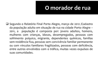  Segundo o Relatório Final Porto Alegre, março de 2012 /Cadastro
da população adulta em situação de rua na cidade Porto Alegre –
2011, a população é composta por: jovens adultos, homens,
mulheres com crianças, idosos, desempregados, pessoas com
sofrimento psíquico, migrante, dependentes químicos, famílias
sem residência fixa, pessoas sem convivência familiar permanente
ou com vínculos familiares fragilizados, pessoas com deficiência,
entre outros envolvidos com o tráfico, muitas vezes expulsos de
suas comunidades.
O morador de rua
 