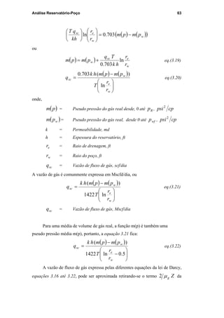 Análise Reservatório-Poço 63
( ) ( )( )w
w
esc
pmpm
r
r
kh
qT
−=











703.0ln
ou
( ) ( )
w
esc
w
r
r
hk
Tq
pmpm ln
703.0
+= eq.(3.19)
( ) ( )






−
=
w
e
w
sc
r
r
T
pmpmhk
q
ln
)(703.0
eq.(3.20)
onde,
( )pm = Pseudo pressão do gás real desde, 0 até Rp , cppsi2
( )wpm = Pseudo pressão do gás real, desde 0 até wfp , cppsi2
k = Permeabilidade, md
h = Espessura do reservatório, ft
er = Raio de drenagem, ft
wr = Raio do poço, ft
scq = Vazão de fluxo de gás, scf/dia
A vazão de gás é comunmente expressa em Mscfd/dia, ou
( ) ( )






−
=
w
e
w
sc
r
r
T
pmpmhk
q
ln1422
)(
eq.(3.21)
scq = Vazão de fluxo de gás, Mscf/dia
Para uma média de volume de gás real, a função m(p) é também uma
pseudo pressão média m(p), portanto, a equação 3.21 fica:
( ) ( )






−
−
=
5.0ln1422
)(
w
e
w
sc
r
r
T
pmpmhk
q eq.(3.22)
A vazão de fluxo de gás expressa pelas diferentes equações da lei de Darcy,
equações 3.16 até 3.22, pode ser aproximada retirando-se o termo Zgµ2 da
PUC-Rio-CertificaçãoDigitalNº0115617/CA
 