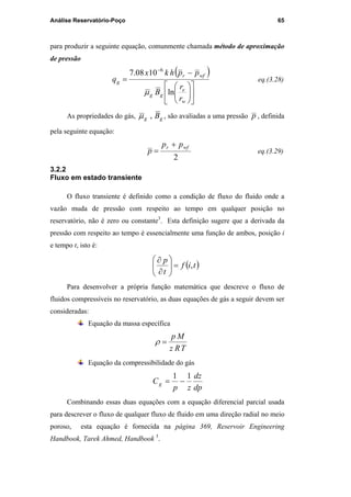 Análise Reservatório-Poço 65
para produzir a seguinte equação, comunmente chamada método de aproximação
de pressão
( )












−
=
−
w
e
gg
wfr
g
r
r
B
pphkx
q
ln
1008.7 6
µ
eq.(3.28)
As propriedades do gás, gg B,µ , são avaliadas a uma pressão p , definida
pela seguinte equação:
2
wfr pp
p
+
= eq.(3.29)
3.2.2
Fluxo em estado transiente
O fluxo transiente é definido como a condição de fluxo do fluido onde a
vazão muda de pressão com respeito ao tempo em qualquer posição no
reservatório, não é zero ou constante3
. Esta definição sugere que a derivada da
pressão com respeito ao tempo é essencialmente uma função de ambos, posição i
e tempo t, isto é:
( )tif
t
p
,=





∂
∂
Para desenvolver a própria função matemática que descreve o fluxo de
fluidos compressíveis no reservatório, as duas equações de gás a seguir devem ser
consideradas:
Equação da massa específica
TRz
Mp
=ρ
Equação da compressibilidade do gás
dp
dz
zp
Cg
11
−=
Combinando essas duas equações com a equação diferencial parcial usada
para descrever o fluxo de qualquer fluxo de fluido em uma direção radial no meio
poroso, esta equação é fornecida na página 369, Reservoir Engineering
Handbook, Tarek Ahmed, Handbook 3
.
PUC-Rio-CertificaçãoDigitalNº0115617/CA
 