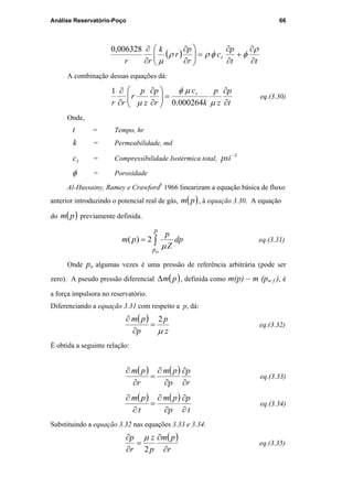 Análise Reservatório-Poço 66
( )
tt
p
c
r
p
r
k
rr
t
∂
∂
+
∂
∂
=





∂
∂
∂
∂ ρ
φφρρ
µ
006328,0
A combinação dessas equações dá:
t
p
z
p
k
c
r
p
z
p
r
rr
t
∂
∂
=





∂
∂
∂
∂
µ
µφ
µ 000264.0
1
eq.(3.30)
Onde,
t = Tempo, hr
k = Permeabilidade, md
tc = Compressibilidade Isotérmica total,
1−
psi
φ = Porosidade
Al-Hussainy, Ramey e Crawford5
1966 linearizam a equação básica de fluxo
anterior introduzindo o potencial real de gás, ( )pm , à equação 3.30. A equação
do ( )pm previamente definida.
dp
Z
p
pm
p
po
∫=
µ
2)( eq.(3.31)
Onde po algumas vezes é uma pressão de referência arbitrária (pode ser
zero). A pseudo pressão diferencial ( )pm∆ , definida como m(p) – m (pw f ), é
a força impulsora no reservatório.
Diferenciando a equação 3.31 com respeito a p, dá:
( )
z
p
p
pm
µ
2
=
∂
∂
eq.(3.32)
É obtida a seguinte relação:
( ) ( )
r
p
p
pm
r
pm
∂
∂
∂
∂
=
∂
∂
eq.(3.33)
( ) ( )
t
p
p
pm
t
pm
∂
∂
∂
∂
=
∂
∂
eq.(3.34)
Substituindo a equação 3.32 nas equações 3.33 e 3.34.
( )
r
pm
p
z
r
p
∂
∂
=
∂
∂
2
µ
eq.(3.35)
PUC-Rio-CertificaçãoDigitalNº0115617/CA
 